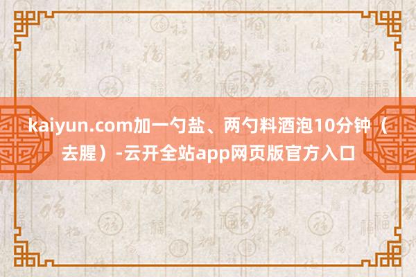 kaiyun.com加一勺盐、两勺料酒泡10分钟（去腥）-云开全站app网页版官方入口