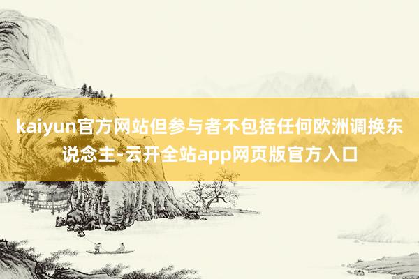 kaiyun官方网站但参与者不包括任何欧洲调换东说念主-云开全站app网页版官方入口