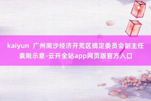 kaiyun  广州南沙经济开荒区搞定委员会副主任袁飚示意-云开全站app网页版官方入口
