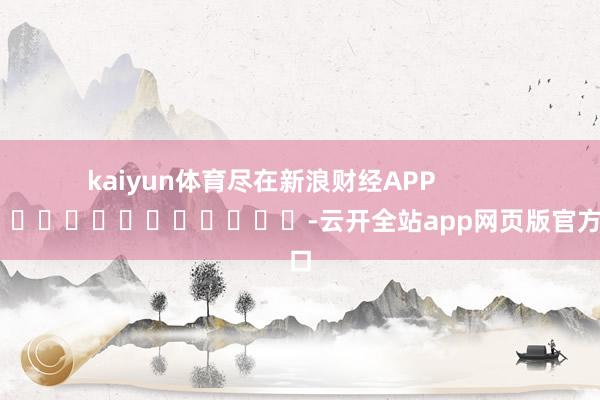 kaiyun体育尽在新浪财经APP            													-云开全站app网页版官方入口
