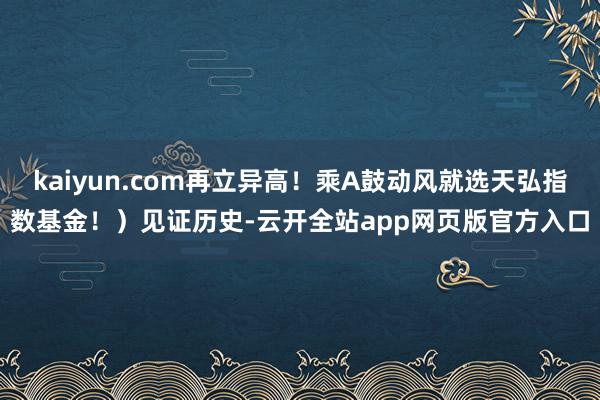 kaiyun.com再立异高！乘A鼓动风就选天弘指数基金！）见证历史-云开全站app网页版官方入口