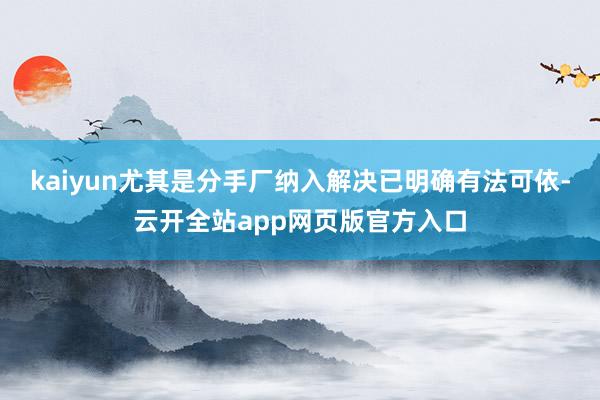 kaiyun尤其是分手厂纳入解决已明确有法可依-云开全站app网页版官方入口