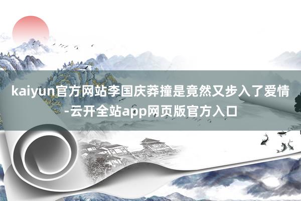 kaiyun官方网站李国庆莽撞是竟然又步入了爱情-云开全站app网页版官方入口