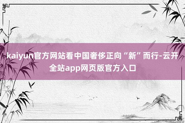 kaiyun官方网站看中国奢侈正向“新”而行-云开全站app网页版官方入口