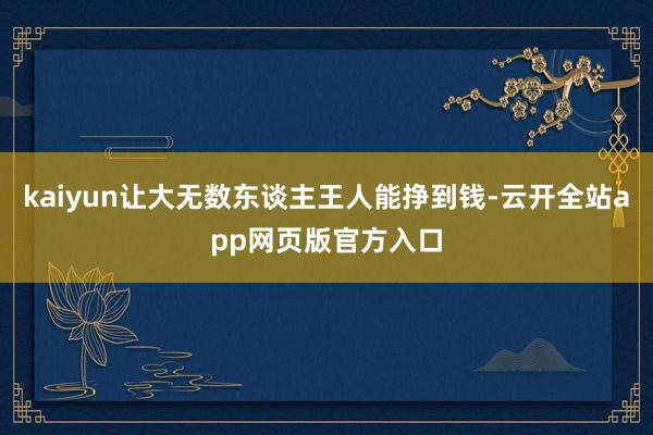 kaiyun让大无数东谈主王人能挣到钱-云开全站app网页版官方入口