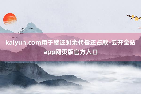 kaiyun.com用于璧还剩余代偿还占款-云开全站app网页版官方入口