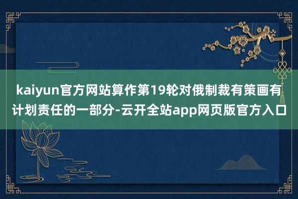 kaiyun官方网站算作第19轮对俄制裁有策画有计划责任的一部分-云开全站app网页版官方入口
