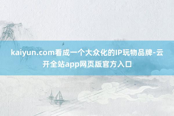 kaiyun.com看成一个大众化的IP玩物品牌-云开全站app网页版官方入口