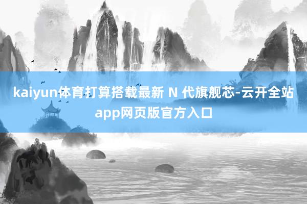 kaiyun体育打算搭载最新 N 代旗舰芯-云开全站app网页版官方入口