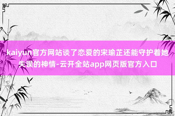 kaiyun官方网站谈了恋爱的宋瑜芷还能守护着她失误的神情-云开全站app网页版官方入口