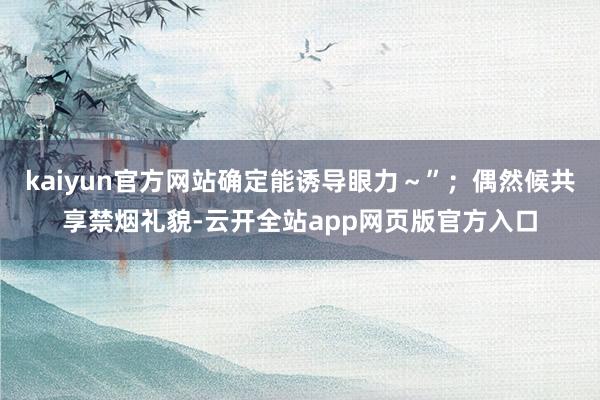 kaiyun官方网站确定能诱导眼力~”;偶然候共享禁烟礼貌-云开全站app网页版官方入口