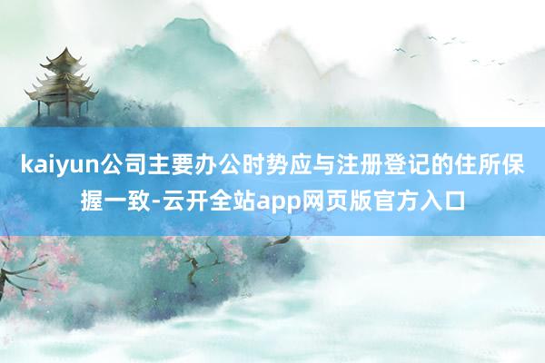 kaiyun公司主要办公时势应与注册登记的住所保握一致-云开全站app网页版官方入口