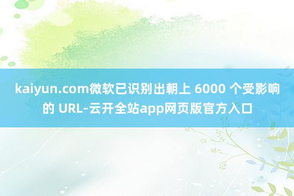 kaiyun.com微软已识别出朝上 6000 个受影响的 URL-云开全站app网页版官方入口