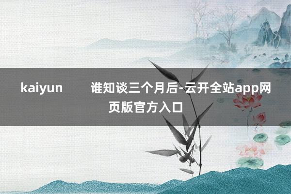 kaiyun        谁知谈三个月后-云开全站app网页版官方入口