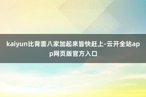 kaiyun比背面八家加起来皆快赶上-云开全站app网页版官方入口