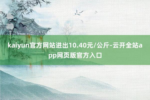 kaiyun官方网站进出10.40元/公斤-云开全站app网页版官方入口
