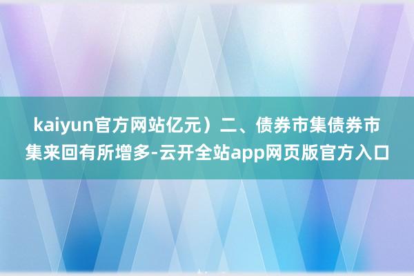 kaiyun官方网站亿元) 二、债券市集 债券市集来回有所增多-云开全站app网页版官方入口