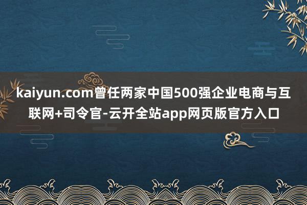 kaiyun.com曾任两家中国500强企业电商与互联网+司令官-云开全站app网页版官方入口