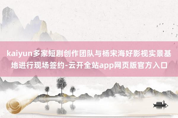 kaiyun多家短剧创作团队与杨宋海好影视实景基地进行现场签约-云开全站app网页版官方入口