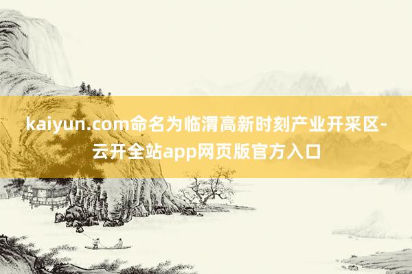 kaiyun.com命名为临渭高新时刻产业开采区-云开全站app网页版官方入口