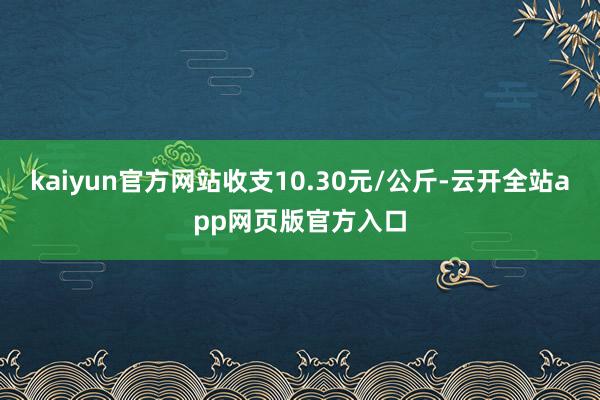 kaiyun官方网站收支10.30元/公斤-云开全站app网页版官方入口
