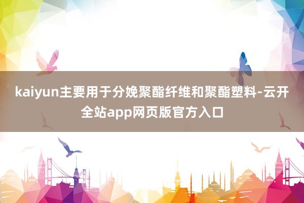 kaiyun主要用于分娩聚酯纤维和聚酯塑料-云开全站app网页版官方入口