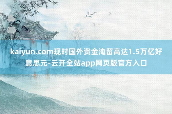kaiyun.com现时国外资金淹留高达1.5万亿好意思元-云开全站app网页版官方入口