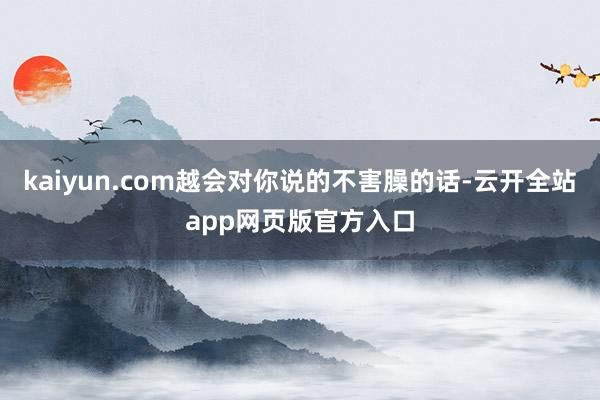 kaiyun.com越会对你说的不害臊的话-云开全站app网页版官方入口