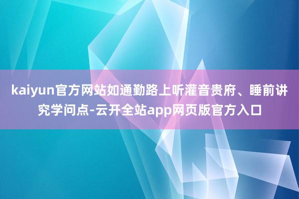 kaiyun官方网站如通勤路上听灌音贵府、睡前讲究学问点-云开全站app网页版官方入口