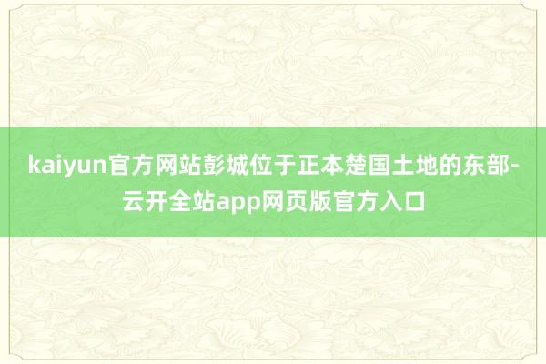 kaiyun官方网站彭城位于正本楚国土地的东部-云开全站app网页版官方入口