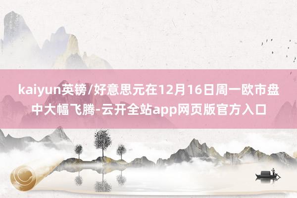 kaiyun英镑/好意思元在12月16日周一欧市盘中大幅飞腾-云开全站app网页版官方入口