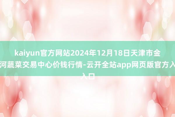 kaiyun官方网站2024年12月18日天津市金钟河蔬菜交易中心价钱行情-云开全站app网页版官方入口