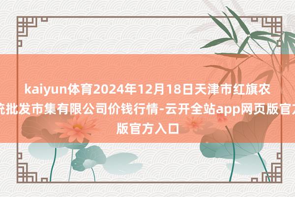 kaiyun体育2024年12月18日天津市红旗农贸笼统批发市集有限公司价钱行情-云开全站app网页版官方入口