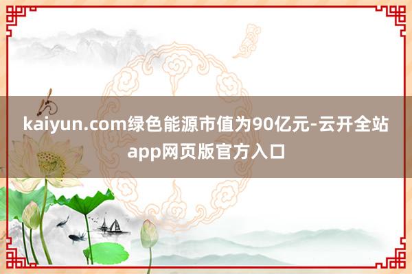 kaiyun.com绿色能源市值为90亿元-云开全站app网页版官方入口