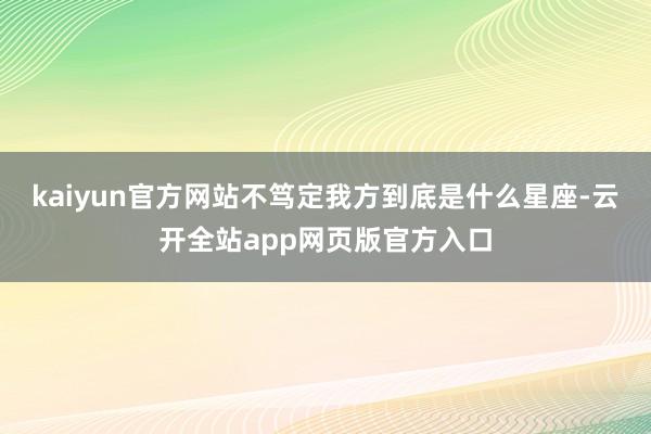 kaiyun官方网站不笃定我方到底是什么星座-云开全站app网页版官方入口