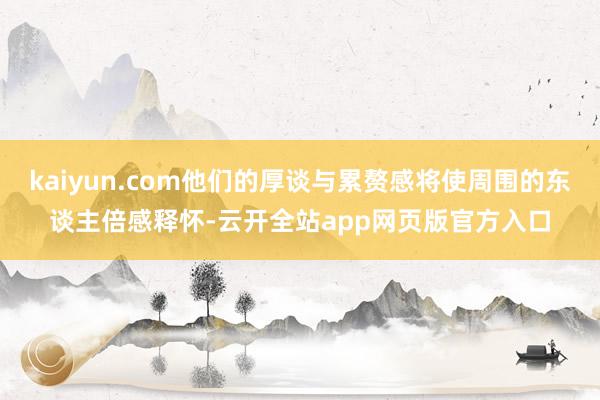 kaiyun.com他们的厚谈与累赘感将使周围的东谈主倍感释怀-云开全站app网页版官方入口