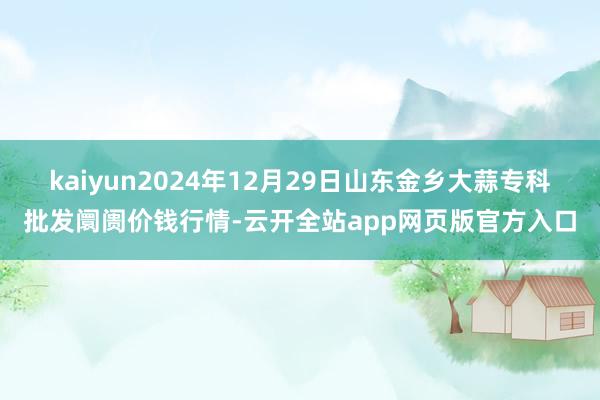 kaiyun2024年12月29日山东金乡大蒜专科批发阛阓价钱行情-云开全站app网页版官方入口