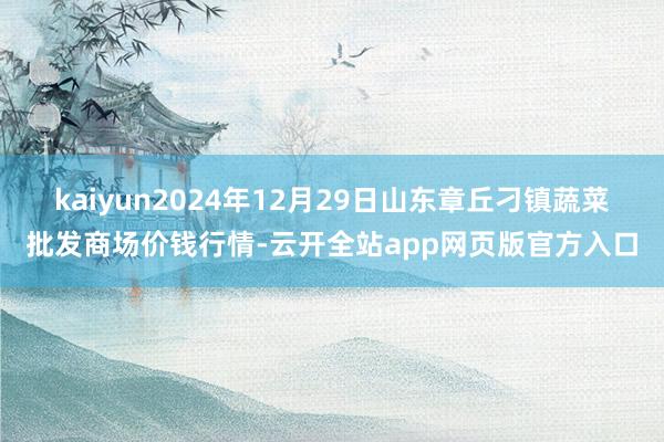 kaiyun2024年12月29日山东章丘刁镇蔬菜批发商场价钱行情-云开全站app网页版官方入口
