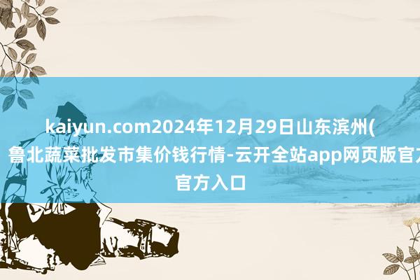 kaiyun.com2024年12月29日山东滨州(六街）鲁北蔬菜批发市集价钱行情-云开全站app网页版官方入口