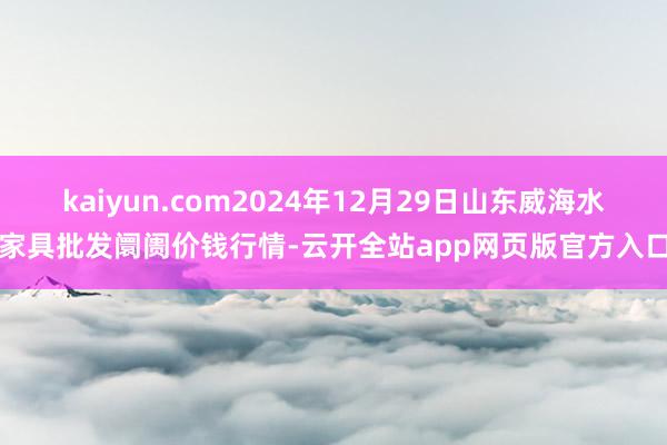 kaiyun.com2024年12月29日山东威海水家具批发阛阓价钱行情-云开全站app网页版官方入口