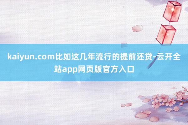 kaiyun.com比如这几年流行的提前还贷-云开全站app网页版官方入口