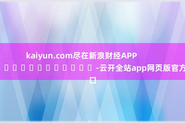 kaiyun.com尽在新浪财经APP            													-云开全站app网页版官方入口